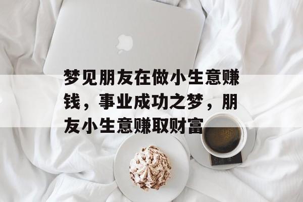 梦见朋友在做小生意赚钱,事业成功之梦,朋友小生意赚取财富 梦见朋友在做小生意赚钱,事业成功之梦,朋友小生意赚取财富