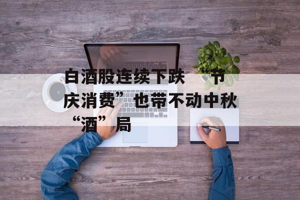 白酒股连续下跌 “节庆消费”也带不动中秋“酒”局 白酒股连续下跌 “节庆消费”也带不动中秋“酒”局