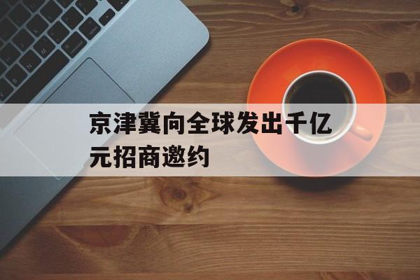 京津冀向全球发出千亿元招商邀约 京津冀向全球发出千亿元招商邀约