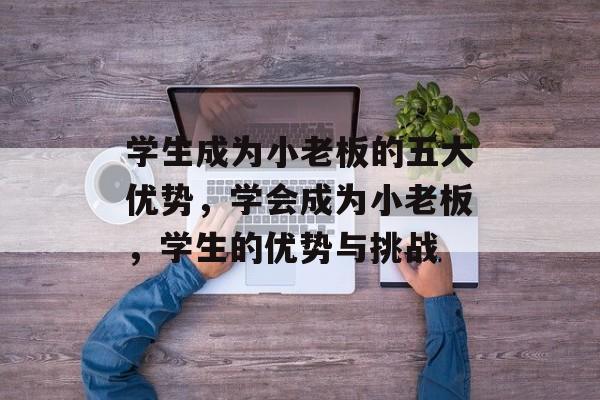 学生成为小老板的五大优势,学会成为小老板,学生的优势与挑战 学生成为小老板的五大优势,学会成为小老板,学生的优势与挑战