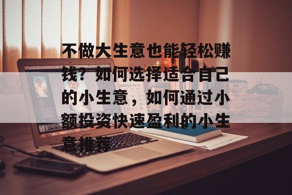 不做大生意也能轻松赚钱?如何选择适合自己的小生意,如何通过小额投资快速盈利的小生意推荐 不做大生意也能轻松赚钱?如何选择适合自己的小生意,如何通过小额投资快速盈利的小生意推荐