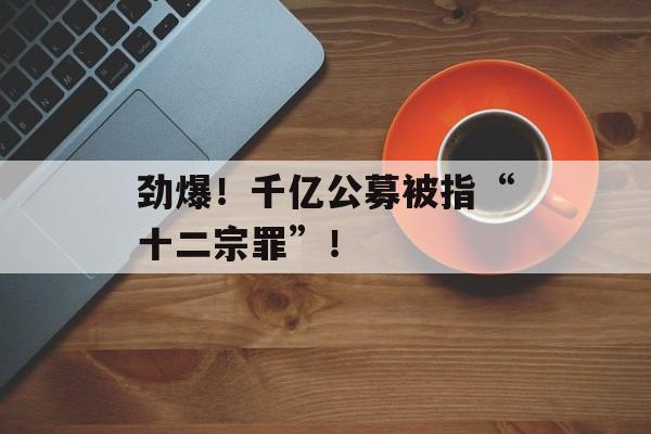 劲爆!千亿公募被指“十二宗罪”! 劲爆!千亿公募被指“十二宗罪”!