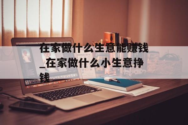 在家做什么生意能赚钱_在家做什么小生意挣钱 在家做什么生意能赚钱_在家做什么小生意挣钱