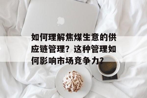 如何理解焦煤生意的供应链管理？这种管理如何影响市场竞争力？