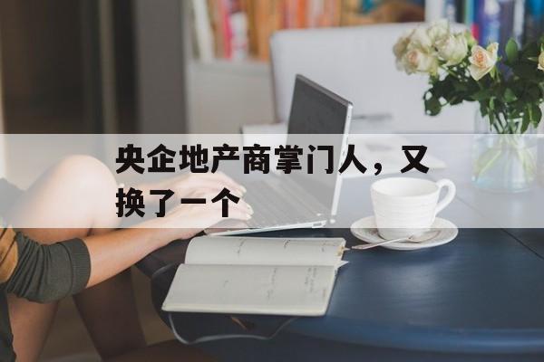 央企地产商掌门人,又换了一个 央企地产商掌门人,又换了一个