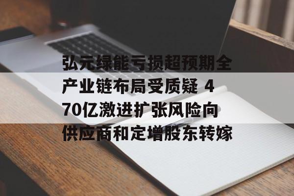 弘元绿能亏损超预期全产业链布局受质疑 470亿激进扩张风险向供应商和定增股东转嫁 弘元绿能亏损超预期全产业链布局受质疑 470亿激进扩张风险向供应商和定增股东转嫁