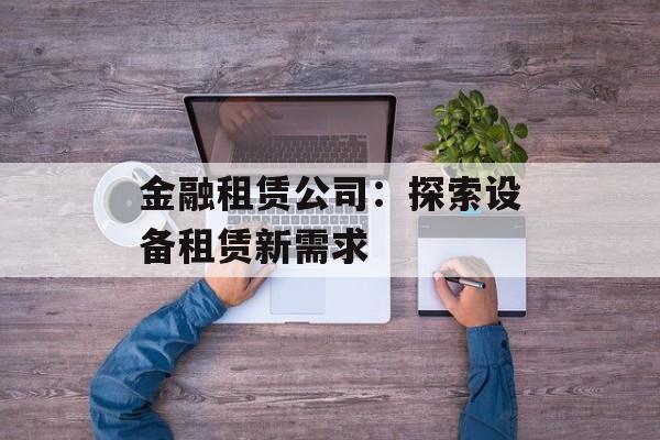 金融租赁公司:探索设备租赁新需求 金融租赁公司:探索设备租赁新需求
