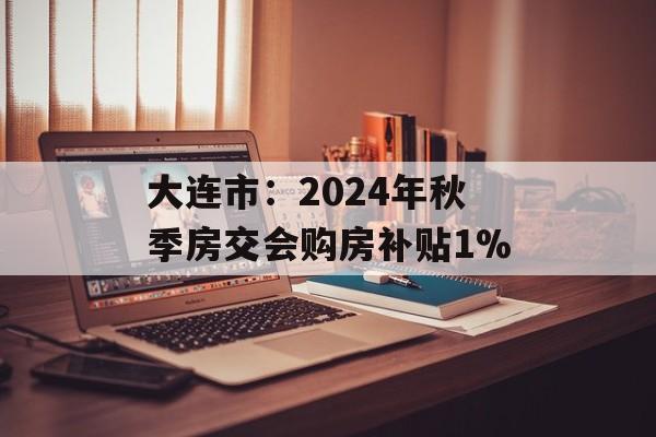 大连市:2024年秋季房交会购房补贴1% 大连市:2024年秋季房交会购房补贴1%