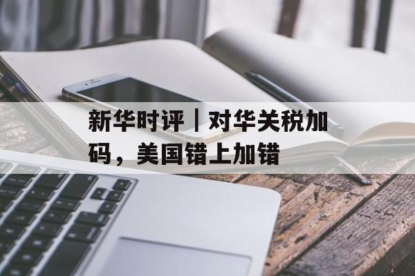 新华时评|对华关税加码,美国错上加错 新华时评|对华关税加码,美国错上加错
