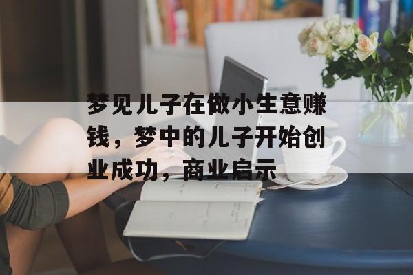 梦见儿子在做小生意赚钱,梦中的儿子开始创业成功,商业启示 梦见儿子在做小生意赚钱,梦中的儿子开始创业成功,商业启示