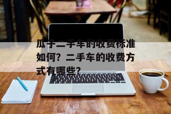 瓜子二手车的收费标准如何?二手车的收费方式有哪些? 瓜子二手车的收费标准如何?二手车的收费方式有哪些?