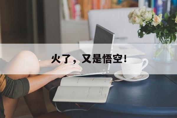 火了,又是悟空! 火了,又是悟空!