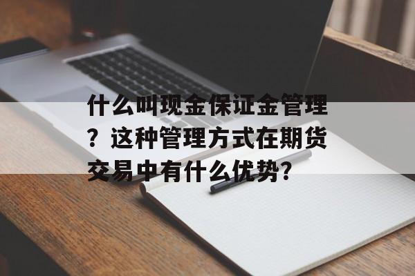 什么叫现金保证金管理?这种管理方式在期货交易中有什么优势? 什么叫现金保证金管理?这种管理方式在期货交易中有什么优势?