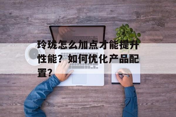 玲珑怎么加点才能提升性能?如何优化产品配置? 玲珑怎么加点才能提升性能?如何优化产品配置?