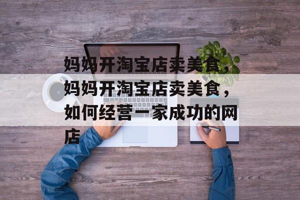 妈妈开淘宝店卖美食,妈妈开淘宝店卖美食,如何经营一家成功的网店 妈妈开淘宝店卖美食,妈妈开淘宝店卖美食,如何经营一家成功的网店