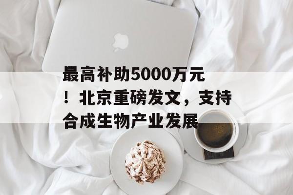 最高补助5000万元!北京重磅发文,支持合成生物产业发展 最高补助5000万元!北京重磅发文,支持合成生物产业发展