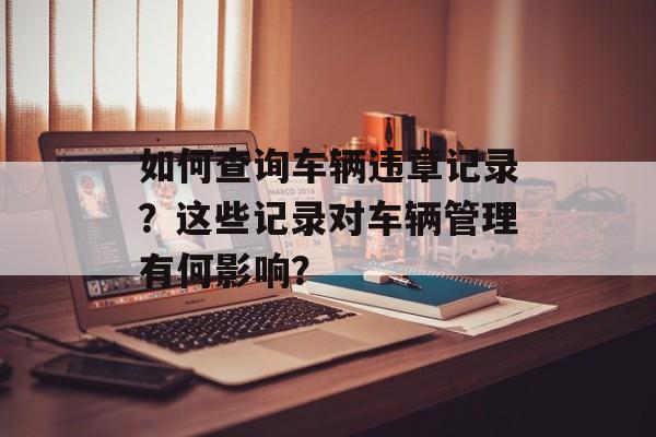 如何查询车辆违章记录?这些记录对车辆管理有何影响? 如何查询车辆违章记录?这些记录对车辆管理有何影响?