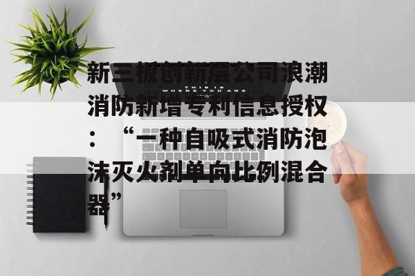新三板创新层公司浪潮消防新增专利信息授权：“一种自吸式消防泡沫灭火剂单向比例混合器”