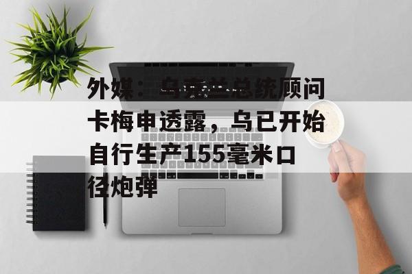 外媒:乌克兰总统顾问卡梅申透露,乌已开始自行生产155毫米口径炮弹 外媒:乌克兰总统顾问卡梅申透露,乌已开始自行生产155毫米口径炮弹
