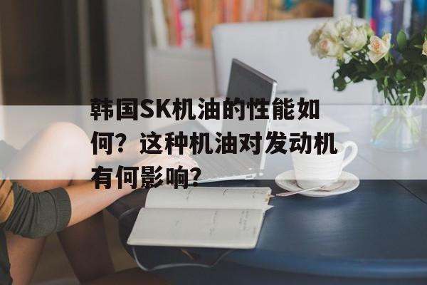 韩国SK机油的性能如何？这种机油对发动机有何影响？