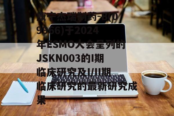 康宁杰瑞制药-B(09966)于2024年ESMO大会呈列的JSKN003的I期临床研究及I/II期临床研究的最新研究成果 康宁杰瑞制药-B(09966)于2024年ESMO大会呈列的JSKN003的I期临床研究及I/II期临床研究的最新研究成果