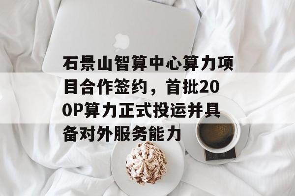 石景山智算中心算力项目合作签约，首批200P算力正式投运并具备对外服务能力