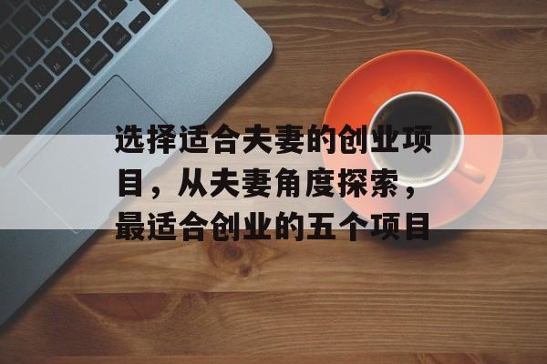 选择适合夫妻的创业项目,从夫妻角度探索,最适合创业的五个项目 选择适合夫妻的创业项目,从夫妻角度探索,最适合创业的五个项目