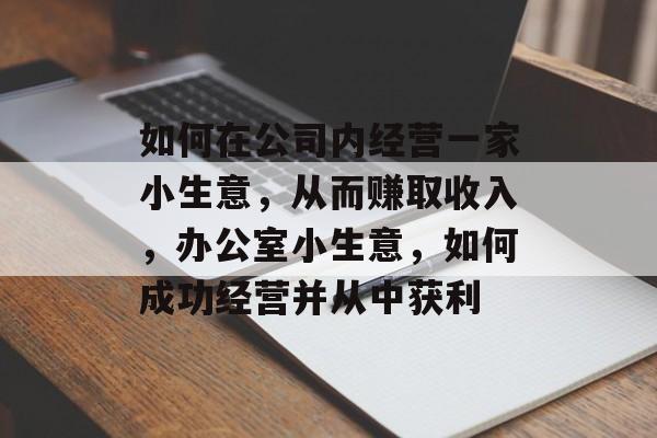 如何在公司内经营一家小生意,从而赚取收入,办公室小生意,如何成功经营并从中获利 如何在公司内经营一家小生意,从而赚取收入,办公室小生意,如何成功经营并从中获利