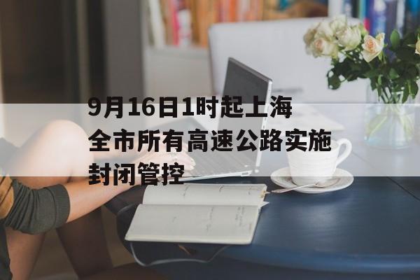 9月16日1时起上海全市所有高速公路实施封闭管控 9月16日1时起上海全市所有高速公路实施封闭管控