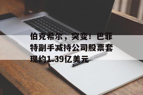 伯克希尔,突变!巴菲特副手减持公司股票套现约1.39亿美元 伯克希尔,突变!巴菲特副手减持公司股票套现约1.39亿美元