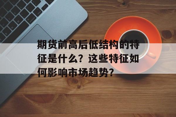 期货前高后低结构的特征是什么?这些特征如何影响市场趋势? 期货前高后低结构的特征是什么?这些特征如何影响市场趋势?