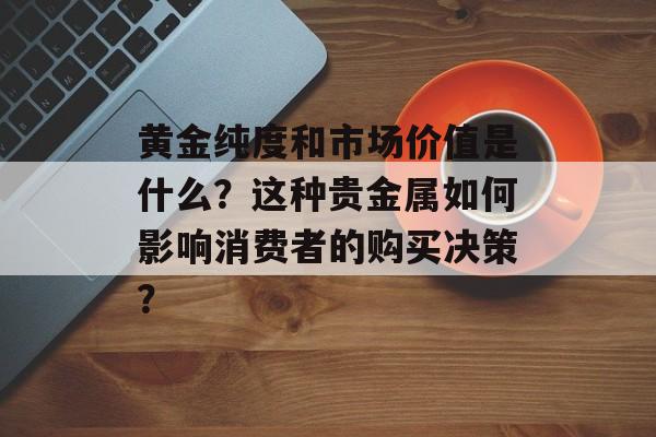 黄金纯度和市场价值是什么?这种贵金属如何影响消费者的购买决策? 黄金纯度和市场价值是什么?这种贵金属如何影响消费者的购买决策?