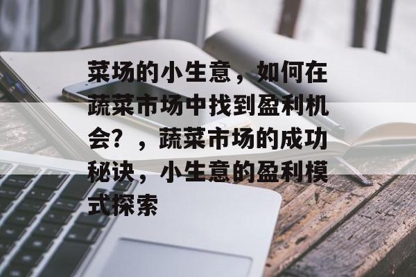 菜场的小生意,如何在蔬菜市场中找到盈利机会?,蔬菜市场的成功秘诀,小生意的盈利模式探索 菜场的小生意,如何在蔬菜市场中找到盈利机会?,蔬菜市场的成功秘诀,小生意的盈利模式探索