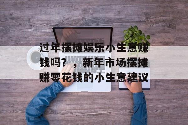 过年摆摊娱乐小生意赚钱吗?,新年市场摆摊赚零花钱的小生意建议 过年摆摊娱乐小生意赚钱吗?,新年市场摆摊赚零花钱的小生意建议