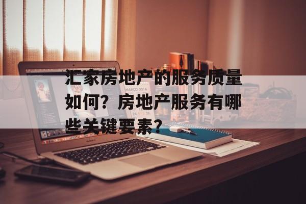 汇家房地产的服务质量如何？房地产服务有哪些关键要素？