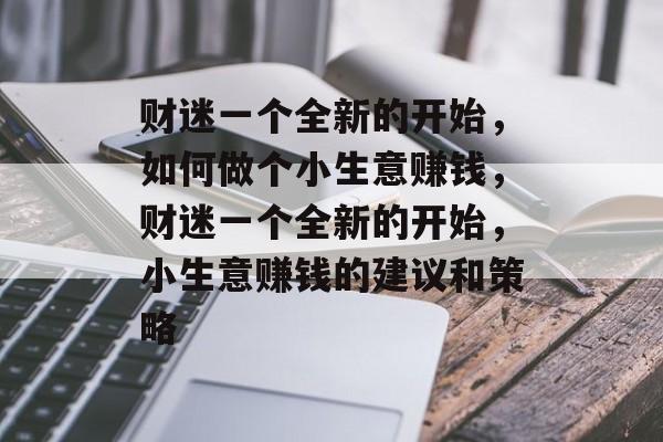 财迷一个全新的开始,如何做个小生意赚钱,财迷一个全新的开始,小生意赚钱的建议和策略 财迷一个全新的开始,如何做个小生意赚钱,财迷一个全新的开始,小生意赚钱的建议和策略