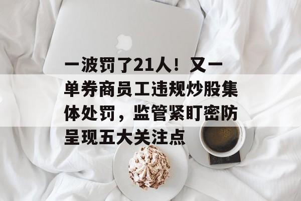 一波罚了21人！又一单券商员工违规炒股集体处罚，监管紧盯密防呈现五大关注点