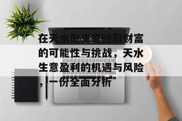 在天水做生意赚取财富的可能性与挑战,天水生意盈利的机遇与风险,一份全面分析 在天水做生意赚取财富的可能性与挑战,天水生意盈利的机遇与风险,一份全面分析