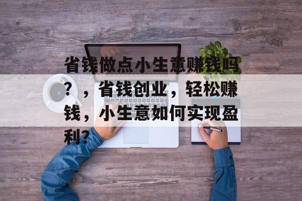 省钱做点小生意赚钱吗?,省钱创业,轻松赚钱,小生意如何实现盈利? 省钱做点小生意赚钱吗?,省钱创业,轻松赚钱,小生意如何实现盈利?