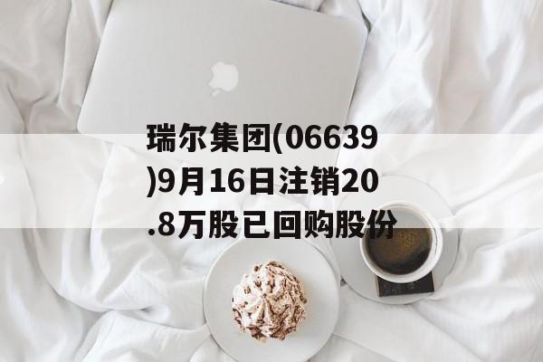 瑞尔集团(06639)9月16日注销20.8万股已回购股份