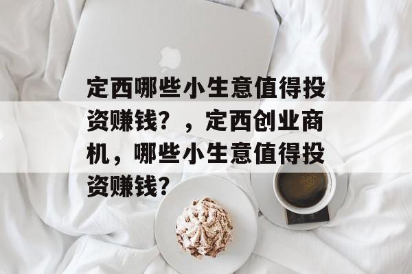 定西哪些小生意值得投资赚钱?,定西创业商机,哪些小生意值得投资赚钱? 定西哪些小生意值得投资赚钱?,定西创业商机,哪些小生意值得投资赚钱?