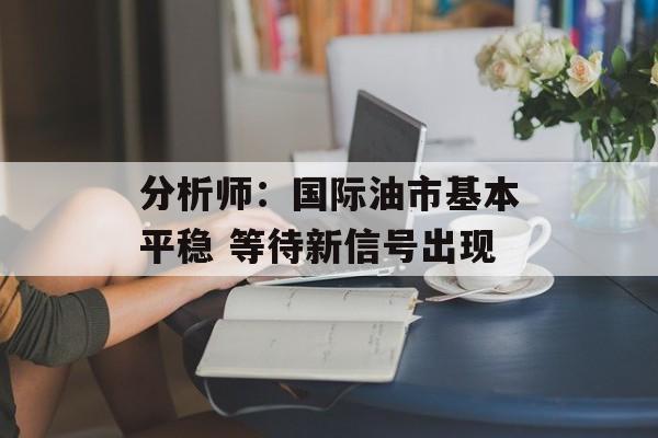 分析师:国际油市基本平稳 等待新信号出现 分析师:国际油市基本平稳 等待新信号出现