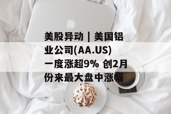 美股异动 | 美国铝业公司(AA.US)一度涨超9% 创2月份来最大盘中涨幅 美股异动 | 美国铝业公司(AA.US)一度涨超9% 创2月份来最大盘中涨幅