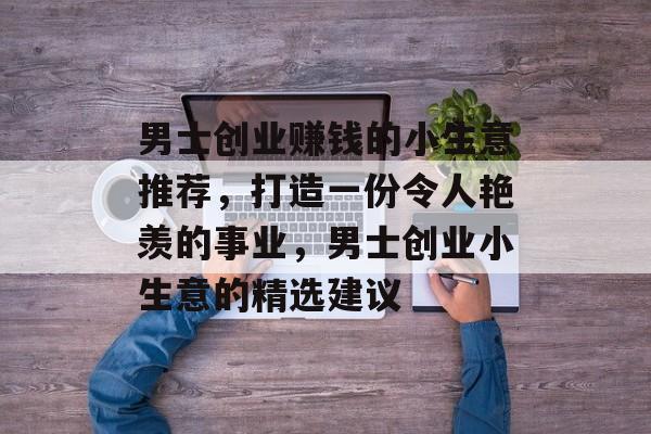 男士创业赚钱的小生意推荐,打造一份令人艳羡的事业,男士创业小生意的精选建议 男士创业赚钱的小生意推荐,打造一份令人艳羡的事业,男士创业小生意的精选建议