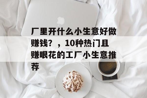 厂里开什么小生意好做赚钱?,10种热门且赚眼花的工厂小生意推荐 厂里开什么小生意好做赚钱?,10种热门且赚眼花的工厂小生意推荐