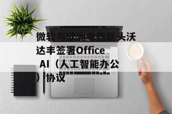 微软与欧洲电信巨头沃达丰签署Office AI(人工智能办公)协议 微软与欧洲电信巨头沃达丰签署Office AI(人工智能办公)协议