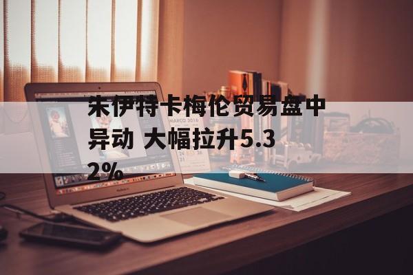 朱伊特卡梅伦贸易盘中异动 大幅拉升5.32% 朱伊特卡梅伦贸易盘中异动 大幅拉升5.32%