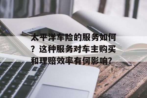 太平洋车险的服务如何?这种服务对车主购买和理赔效率有何影响? 太平洋车险的服务如何?这种服务对车主购买和理赔效率有何影响?