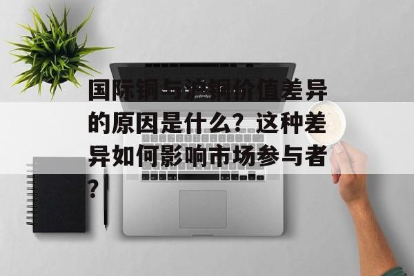 国际铜与沪铜价值差异的原因是什么?这种差异如何影响市场参与者? 国际铜与沪铜价值差异的原因是什么?这种差异如何影响市场参与者?