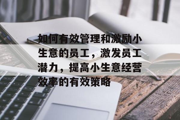 如何有效管理和激励小生意的员工,激发员工潜力,提高小生意经营效率的有效策略 如何有效管理和激励小生意的员工,激发员工潜力,提高小生意经营效率的有效策略